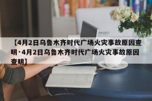 【4月2日乌鲁木齐时代广场火灾事故原因查明·4月2日乌鲁木齐时代广场火灾事故原因查明】