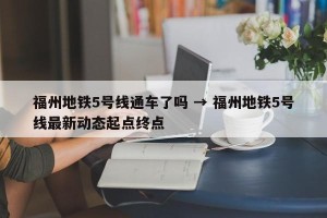 福州地铁5号线通车了吗 → 福州地铁5号线最新动态起点终点