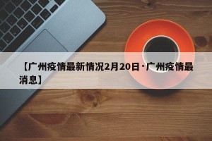 【广州疫情最新情况2月20日·广州疫情最消息】