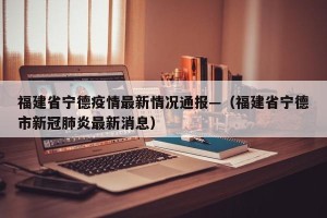 福建省宁德疫情最新情况通报—（福建省宁德市新冠肺炎最新消息）