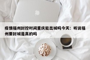 疫情福州封控时间重庆能出城吗今天：听说福州要封城是真的吗