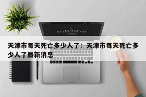 天津市每天死亡多少人了：天津市每天死亡多少人了最新消息
