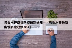 乌鲁木齐疫情防控最新通知—（乌鲁木齐最新疫情防控政策今天）