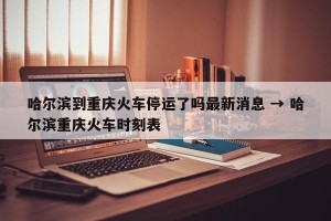 哈尔滨到重庆火车停运了吗最新消息 → 哈尔滨重庆火车时刻表