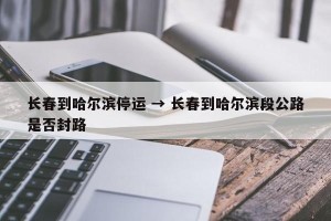 长春到哈尔滨停运 → 长春到哈尔滨段公路是否封路