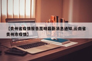 【贵州省疫情报告昆明最新消息通知,云南省贵州市疫情】