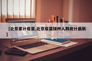 【北京累计疫苗,北京疫苗接种人数统计最新】