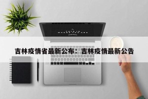 吉林疫情省最新公布：吉林疫情最新公告