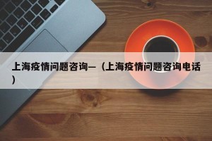 上海疫情问题咨询—（上海疫情问题咨询电话）
