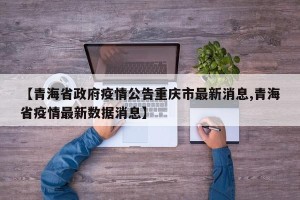 【青海省政府疫情公告重庆市最新消息,青海省疫情最新数据消息】