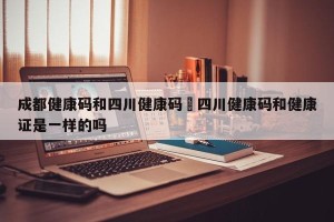 成都健康码和四川健康码›四川健康码和健康证是一样的吗