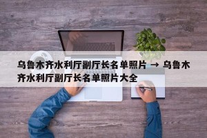 乌鲁木齐水利厅副厅长名单照片 → 乌鲁木齐水利厅副厅长名单照片大全