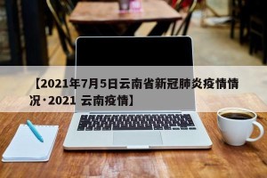 【2021年7月5日云南省新冠肺炎疫情情况·2021 云南疫情】