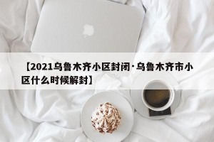 【2021乌鲁木齐小区封闭·乌鲁木齐市小区什么时候解封】