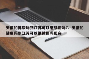 安徽的健康码到江苏可以继续用吗?：安徽的健康码到江苏可以继续用吗现在