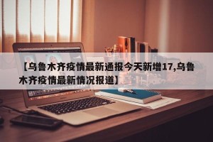 【乌鲁木齐疫情最新通报今天新增17,乌鲁木齐疫情最新情况报道】