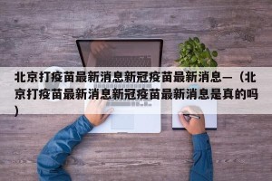 北京打疫苗最新消息新冠疫苗最新消息—（北京打疫苗最新消息新冠疫苗最新消息是真的吗）