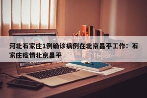河北石家庄1例确诊病例在北京昌平工作：石家庄疫情北京昌平