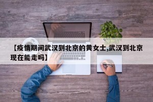 【疫情期间武汉到北京的黄女士,武汉到北京现在能走吗】
