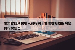 甘肃省妇幼援鄂人员招聘›甘肃省妇幼医院官网招聘信息