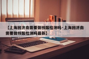 【上海回济南需要做核酸检测吗·上海回济南需要做核酸检测吗最新】