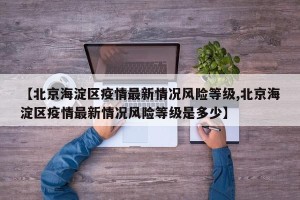 【北京海淀区疫情最新情况风险等级,北京海淀区疫情最新情况风险等级是多少】