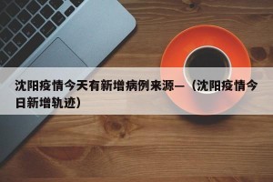 沈阳疫情今天有新增病例来源—（沈阳疫情今日新增轨迹）