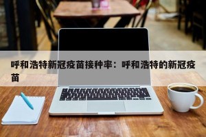 呼和浩特新冠疫苗接种率：呼和浩特的新冠疫苗