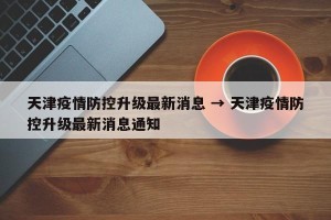 天津疫情防控升级最新消息 → 天津疫情防控升级最新消息通知