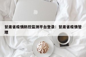 甘肃省疫情防控监测平台登录：甘肃省疫情管理