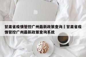 甘肃省疫情管控广州最新政策查询›甘肃省疫情管控广州最新政策查询系统