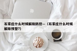石家庄什么时候解除防控—（石家庄什么时候解除预警?）