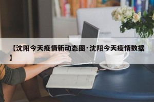 【沈阳今天疫情新动态图·沈阳今天疫情数据】