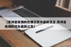 【贵州省疫情防控情况西安最新消息,贵州省疫情防控办最新公告】