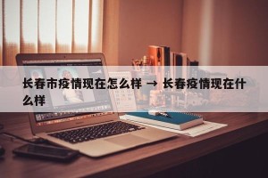 长春市疫情现在怎么样 → 长春疫情现在什么样