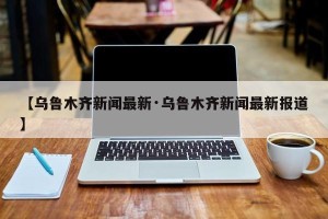 【乌鲁木齐新闻最新·乌鲁木齐新闻最新报道】