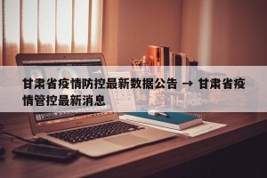甘肃省疫情防控最新数据公告 → 甘肃省疫情管控最新消息