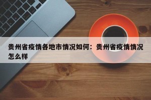 贵州省疫情各地市情况如何：贵州省疫情情况怎么样