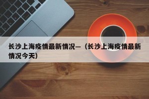 长沙上海疫情最新情况—（长沙上海疫情最新情况今天）
