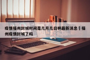 疫情福州封城时间是几月几日啊最新消息›福州疫情封城了吗
