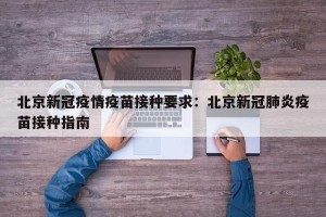 北京新冠疫情疫苗接种要求：北京新冠肺炎疫苗接种指南