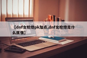 【dnf女枪炮pk加点,dnf女枪炮走什么属强】