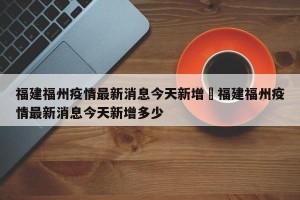 福建福州疫情最新消息今天新增›福建福州疫情最新消息今天新增多少