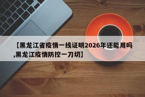 【黑龙江省疫情一线证明2026年还能用吗,黑龙江疫情防控一刀切】