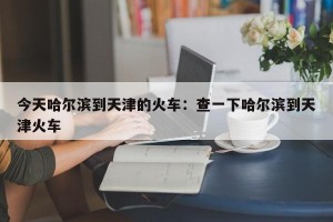 今天哈尔滨到天津的火车：查一下哈尔滨到天津火车