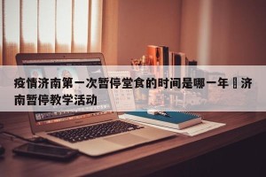 疫情济南第一次暂停堂食的时间是哪一年›济南暂停教学活动