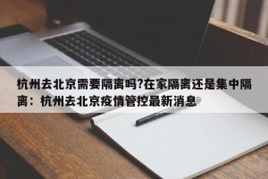 杭州去北京需要隔离吗?在家隔离还是集中隔离：杭州去北京疫情管控最新消息