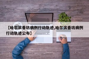 【哈尔滨香坊病例行动轨迹,哈尔滨香坊病例行动轨迹公布】