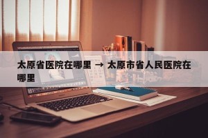 太原省医院在哪里 → 太原市省人民医院在哪里