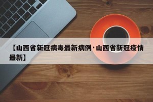 【山西省新冠病毒最新病例·山西省新冠疫情最新】